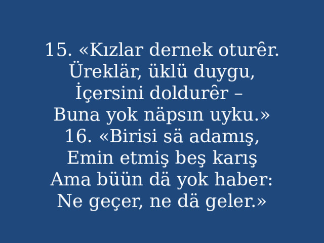 15. «Kızlar dernek oturȇr.  Üreklär, üklü duygu,  İçersini doldurȇr –  Buna yok näpsın uyku.»  16. «Birisi sä adamış,  Emin etmiş beş karış  Ama büün dä yok haber:  Ne geçer, ne dä geler.» 