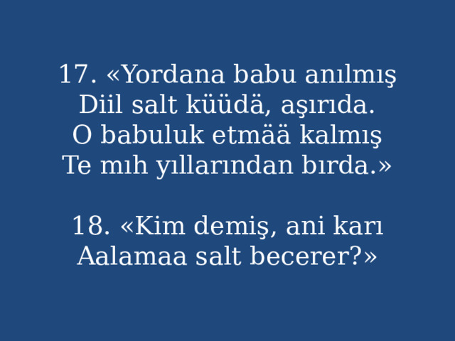 17. «Yordana babu anılmış  Diil salt küüdä, aşırıda.  O babuluk etmää kalmış  Te mıh yıllarından bırda.»   18. «Kim demiş, ani karı  Aalamaa salt becerer?» 