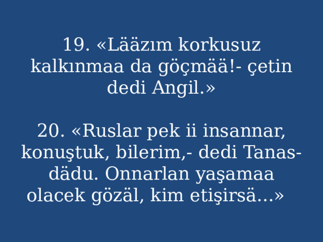19. «Lääzım korkusuz kalkınmaa da göçmää!- çetin dedi Angil.»   20. «Ruslar pek ii insannar, konuştuk, bilerim,- dedi Tanas-dädu. Onnarlan yaşamaa olacek gözäl, kim etişirsä...» 