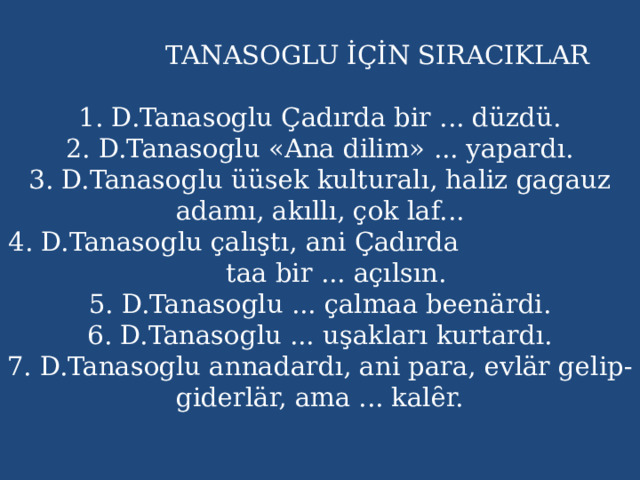  TANASOGLU İÇİN SIRACIKLAR   1. D.Tanasoglu Çadırda bir ... düzdü.  2. D.Tanasoglu «Ana dilim» ... yapardı.  3. D.Tanasoglu üüsek kulturalı, haliz gagauz adamı, akıllı, çok laf...  4. D.Tanasoglu çalıştı, ani Çadırda taa bir ... açılsın.  5. D.Tanasoglu ... çalmaa beenärdi.  6. D.Tanasoglu ... uşakları kurtardı.  7. D.Tanasoglu annadardı, ani para, evlär gelip-giderlär, ama ... kalȇr.     
