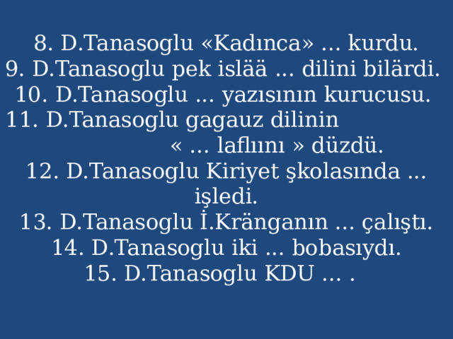 8. D.Tanasoglu «Kadınca» ... kurdu.  9. D.Tanasoglu pek islää ... dilini bilärdi.  10. D.Tanasoglu ... yazısının kurucusu.  11. D.Tanasoglu gagauz dilinin « ... laflıını » düzdü.  12. D.Tanasoglu Kiriyet şkolasında ... işledi.  13. D.Tanasoglu İ.Kränganın ... çalıştı.  14. D.Tanasoglu iki ... bobasıydı.  15. D.Tanasoglu KDU ... .   .  