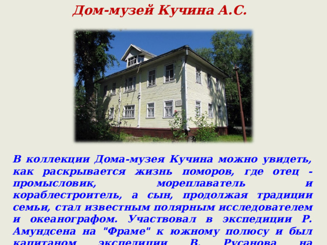 Дом-музей Кучина А.С. В коллекции Дома-музея Кучина можно увидеть, как раскрывается жизнь поморов, где отец - промысловик, мореплаватель и кораблестроитель, а сын, продолжая традиции семьи, стал известным полярным исследователем и океанографом. Участвовал в экспедиции Р. Амундсена на 