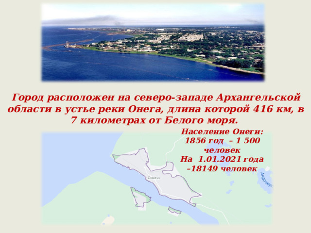 Город расположен на северо-западе Архангельской области в устье реки Онега, длина которой 416 км, в 7 километрах от Белого моря. Население Онеги: 1856 год – 1   500 человек На 1.01.2021 года –18149 человек 