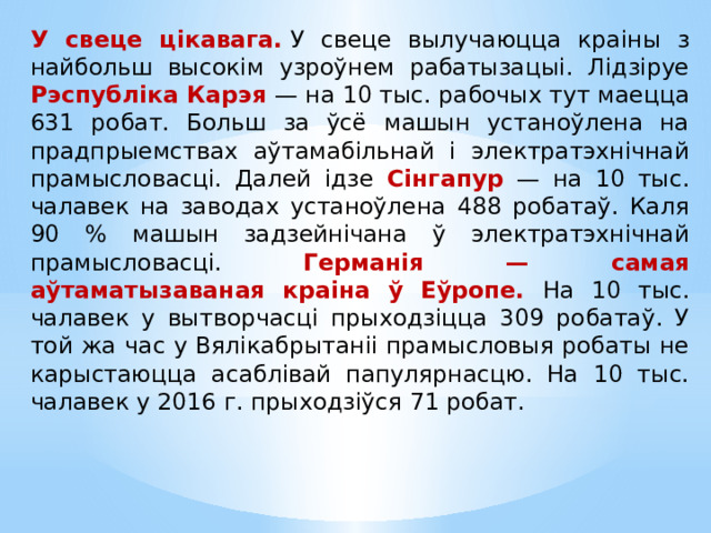 У свеце цікавага.   У свеце вылучаюцца краіны з найбольш высокім узроўнем рабатызацыі. Лідзіруе Рэспубліка Карэя — на 10 тыс. рабочых тут маецца 631 робат. Больш за ўсё машын устаноўлена на прадпрыемствах аўтамабільнай і электратэхнічнай прамысловасці. Далей ідзе Сінгапур — на 10 тыс. чалавек на заводах устаноўлена 488 робатаў. Каля 90 % машын задзейнічана ў электратэхнічнай прамысловасці. Германія — самая аўтаматызаваная краіна ў Еўропе. На 10 тыс. чалавек у вытворчасці прыходзіцца 309 робатаў. У той жа час у Вялікабрытаніі прамысловыя робаты не карыстаюцца асаблівай папулярнасцю. На 10 тыс. чалавек у 2016 г. прыходзіўся 71 робат. 
