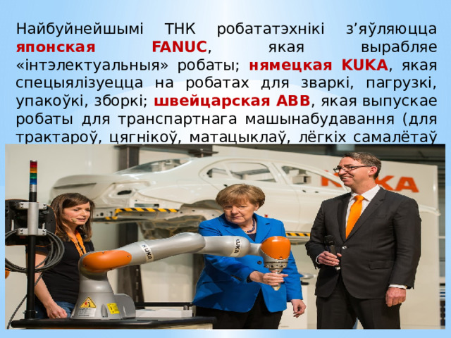 Найбуйнейшымі ТНК робататэхнікі з’яўляюцца японская  FANUC , якая вырабляе «інтэлектуальныя» робаты; нямецкая KUKA , якая спецыялізуецца на робатах для зваркі, пагрузкі, упакоўкі, зборкі; швейцарская ABB , якая выпускае робаты для транспартнага машынабудавання (для трактароў, цягнікоў, матацыклаў, лёгкіх самалётаў і верталётаў). 