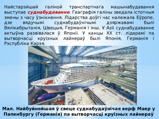 Найстарэйшай галіной транспартнага машынабудавання выступае  суднабудаванне . Геаграфія галіны зведала істотныя змены з часу ўзнікнення. Лідарства доўгі час належала Еўропе, дзе вядучымі суднабудаўнічымі дзяржавамі былі Вялікабрытанія, Швецыя, Германія і інш. У Азіі суднабудаванне актыўна развівалася ў Японіі. У канцы ХХ ст. лідарамі па вытворчасці круізных лайнераў былі Японія, Германія і Рэспубліка Карэя. Мал. Найбуйнейшая ў свеце суднабудаўнічая верф Маер у Папенбургу (Германія) па вытворчасці круізных лайнераў 