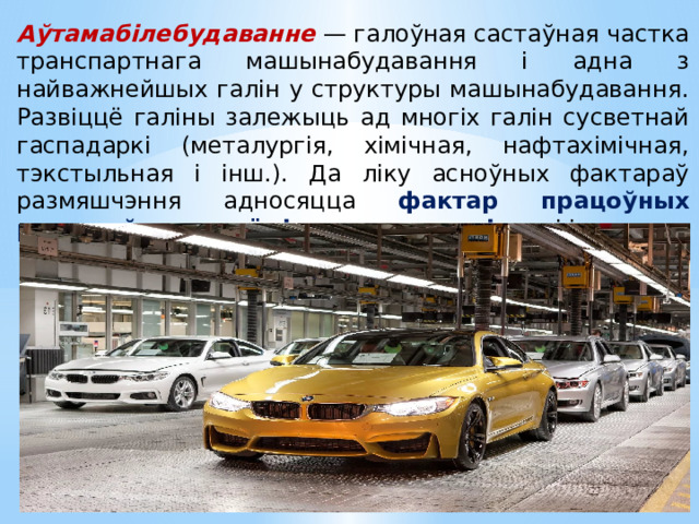 Аўтамабілебудаванне  — галоўная састаўная частка транспартнага машынабудавання і адна з найважнейшых галін у структуры машынабудавання. Развіццё галіны залежыць ад многіх галін сусветнай гаспадаркі (металургія, хімічная, нафтахімічная, тэкстыльная і інш.). Да ліку асноўных фактараў размяшчэння адносяцца фактар працоўных рэсурсаў, навукаёмістасць, экалагічны і інш. 