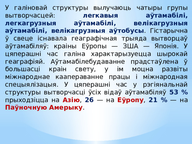 У галіновай структуры вылучаюць чатыры групы вытворчасцей: легкавыя аўтамабілі, легкагрузныя аўтамабілі, велікагрузныя аўтамабілі, велікагрузныя аўтобусы . Гістарычна ў свеце існавала геаграфічная трыяда вытворцаў аўтамабіляў: краіны Еўропы — ЗША — Японія. У цяперашні час галіна характарызуецца шырокай геаграфіяй. Аўтамабілебудаванне прадстаўлена ў большасці краін свету, у ім моцна развіты міжнароднае каапераванне працы і міжнародная спецыялізацыя. У цяперашні час у рэгіянальнай структуры вытворчасці ўсіх відаў аўтамабіляў 53 % прыходзіцца на Азію , 26 — на Еўропу , 21 % — на Паўночную Амерыку .  