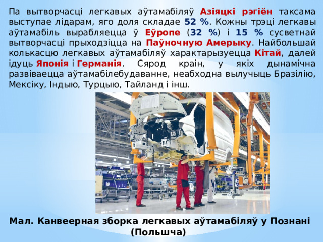 Па вытворчасці легкавых аўтамабіляў Азіяцкі рэгіён таксама выступае лідарам, яго доля складае 52 % . Кожны трэці легкавы аўтамабіль вырабляецца ў Еўропе ( 32 % ) і 15 % сусветнай вытворчасці прыходзіцца на Паўночную Амерыку . Найбольшай колькасцю легкавых аўтамабіляў характарызуецца  Кітай , далей ідуць  Японія  і  Германія . Сярод краін, у якіх дынамічна развіваецца аўтамабілебудаванне, неабходна вылучыць Бразілію, Мексіку, Індыю, Турцыю, Тайланд і інш. Мал. Канвеерная зборка легкавых аўтамабіляў у Познані (Польшча) 