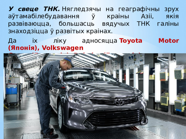 У свеце ТНК.  Нягледзячы на геаграфічны зрух аўтамабілебудавання ў краіны Азіі, якія развіваюцца, большасць вядучых ТНК галіны знаходзіцца ў развітых краінах. Да іх ліку адносяцца  Toyota Motor (Японія), Volkswagen Group (Германія), Daimler (Германія) . 