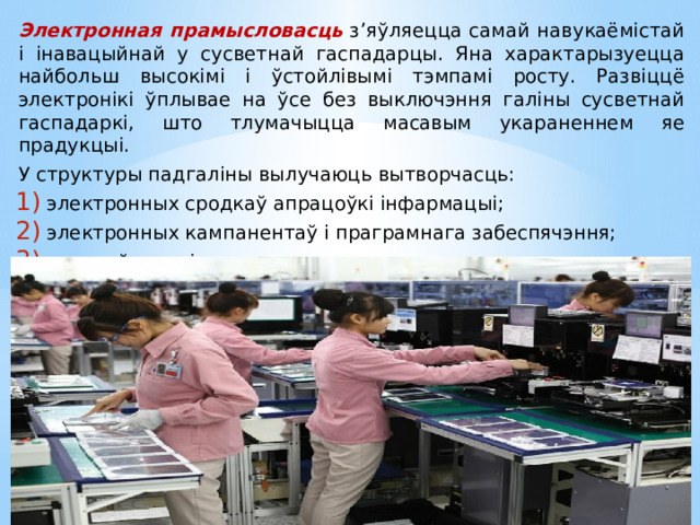 Электронная прамысловасць  з’яўляецца самай навукаёмістай і інавацыйнай у сусветнай гаспадарцы. Яна характарызуецца найбольш высокімі і ўстойлівымі тэмпамі росту. Развіццё электронікі ўплывае на ўсе без выключэння галіны сусветнай гаспадаркі, што тлумачыцца масавым укараненнем яе прадукцыі. У структуры падгаліны вылучаюць вытворчасць: электронных сродкаў апрацоўкі інфармацыі; электронных кампанентаў і праграмнага забеспячэння; сродкаў сувязі. 