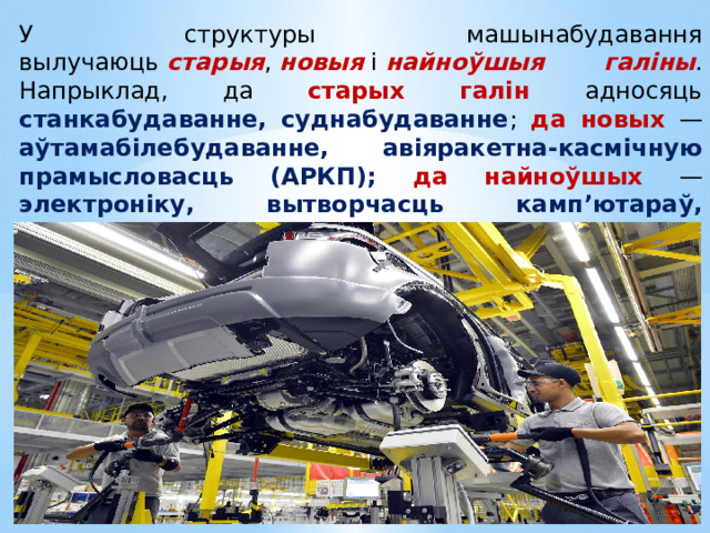 У структуры машынабудавання вылучаюць  старыя ,  новыя  і  найноўшыя галіны . Напрыклад, да старых галін адносяць станкабудаванне, суднабудаванне ; да новых — аўтамабілебудаванне, авіяракетна-касмічную прамысловасць (АРКП); да найноўшых — электроніку, вытворчасць камп’ютараў, праграмнага забеспячэння і дадаткаў . 