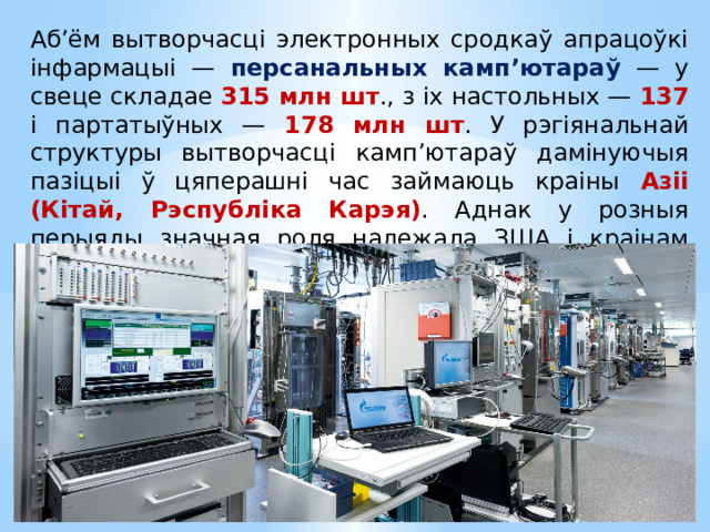 Аб’ём вытворчасці электронных сродкаў апрацоўкі інфармацыі — персанальных камп’ютараў — у свеце складае 315 млн шт ., з іх настольных — 137 і партатыўных — 178 млн шт . У рэгіянальнай структуры вытворчасці камп’ютараў дамінуючыя пазіцыі ў цяперашні час займаюць краіны Азіі (Кітай, Рэспубліка Карэя) . Аднак у розныя перыяды значная роля належала ЗША і краінам Еўропы. 