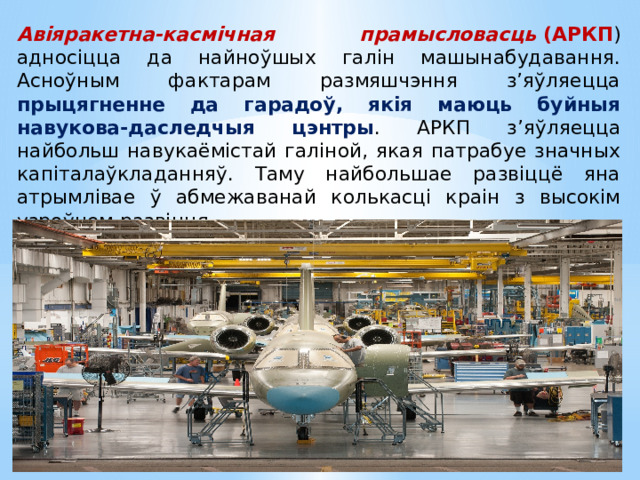 Авіяракетна-касмічная прамысловасць  (АРКП ) адносіцца да найноўшых галін машынабудавання. Асноўным фактарам размяшчэння з’яўляецца прыцягненне да гарадоў, якія маюць буйныя навукова-даследчыя цэнтры . АРКП з’яўляецца найбольш навукаёмістай галіной, якая патрабуе значных капіталаўкладанняў. Таму найбольшае развіццё яна атрымлівае ў абмежаванай колькасці краін з высокім узроўнем развіцця. 