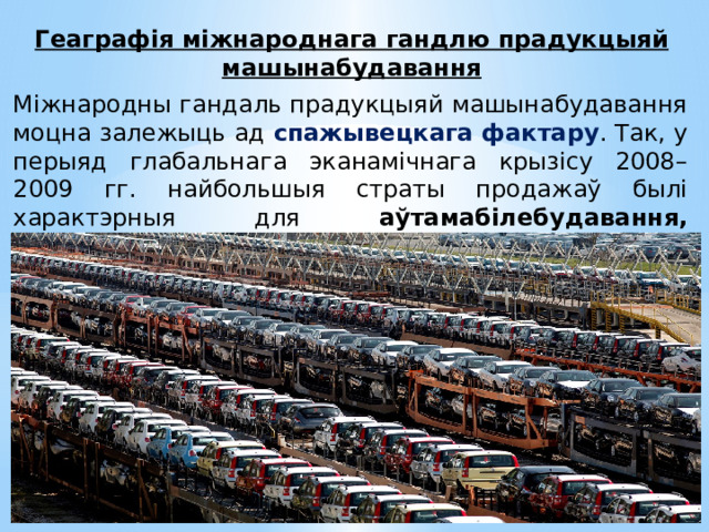 Геаграфія міжнароднага гандлю прадукцыяй машынабудавання Міжнародны гандаль прадукцыяй машынабудавання моцна залежыць ад спажывецкага фактару . Так, у перыяд глабальнага эканамічнага крызісу 2008–2009 гг. найбольшыя страты продажаў былі характэрныя для аўтамабілебудавання, станкабудавання і электратэхнікі . 