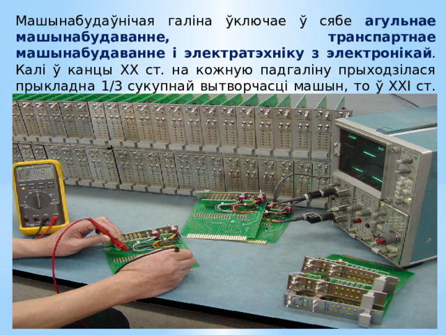 Машынабудаўнічая галіна ўключае ў сябе агульнае машынабудаванне, транспартнае машынабудаванне і электратэхніку з электронікай . Калі ў канцы ХХ ст. на кожную падгаліну прыходзілася прыкладна 1/3 сукупнай вытворчасці машын, то ў ХХІ ст. у структуры дамінуе электронная . 
