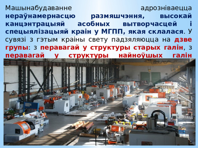 Машынабудаванне адрозніваецца нераўнамернасцю размяшчэння, высокай канцэнтрацыяй асобных вытворчасцей і спецыялізацыяй краін у МГПП, якая склалася . У сувязі з гэтым краіны свету падзяляюцца на дзве групы : з перавагай у структуры старых галін , з перавагай у структуры найноўшых галін машынабудавання. 