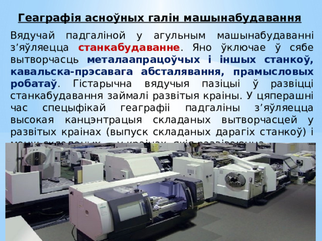Геаграфія асноўных галін машынабудавання Вядучай падгаліной у агульным машынабудаванні з’яўляецца станкабудаванне . Яно ўключае ў сябе вытворчасць металаапрацоўчых і іншых станкоў, кавальска-прэсавага абсталявання, прамысловых робатаў . Гістарычна вядучыя пазіцыі ў развіцці станкабудавання займалі развітыя краіны. У цяперашні час спецыфікай геаграфіі падгаліны з’яўляецца высокая канцэнтрацыя складаных вытворчасцей у развітых краінах (выпуск складаных дарагіх станкоў) і менш складаных — у краінах, якія развіваюцца. 