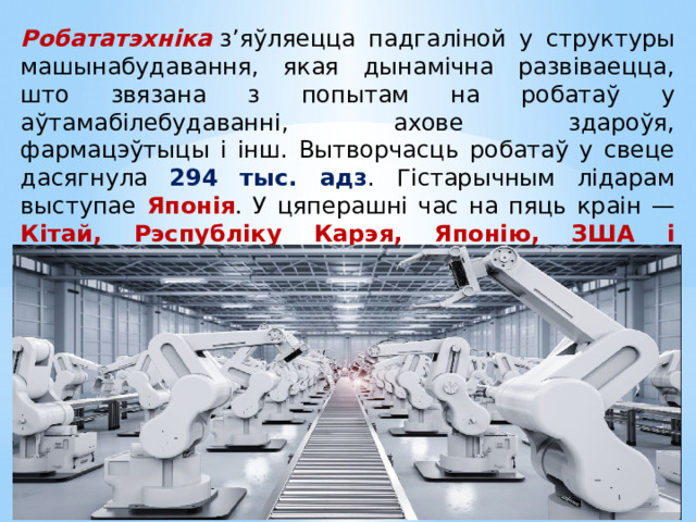 Робататэхніка  з’яўляецца падгаліной у структуры машынабудавання, якая дынамічна развіваецца, што звязана з попытам на робатаў у аўтамабілебудаванні, ахове здароўя, фармацэўтыцы і інш. Вытворчасць робатаў у свеце дасягнула 294 тыс. адз . Гістарычным лідарам выступае Японія . У цяперашні час на пяць краін — Кітай, Рэспубліку Карэя, Японію, ЗША і Германію — прыходзіцца 70 % сусветнай вытворчасці робатаў. 
