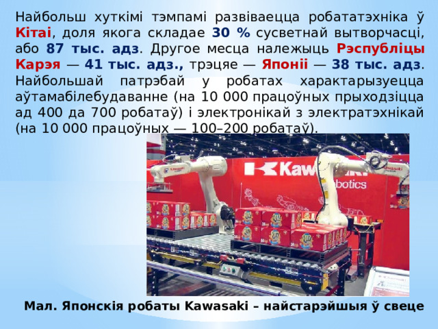 Найбольш хуткімі тэмпамі развіваецца робататэхніка ў Кітаі , доля якога складае 30 % сусветнай вытворчасці, або 87 тыс. адз . Другое месца належыць Рэспубліцы Карэя — 41 тыс. адз., трэцяе — Японіі — 38 тыс. адз . Найбольшай патрэбай у робатах характарызуецца аўтамабілебудаванне (на 10 000 працоўных прыходзіцца ад 400 да 700 робатаў) i электронікай з электратэхнікай (на 10 000 працоўных — 100–200 робатаў). Мал. Японскія робаты Kawasaki – найстарэйшыя ў свеце 