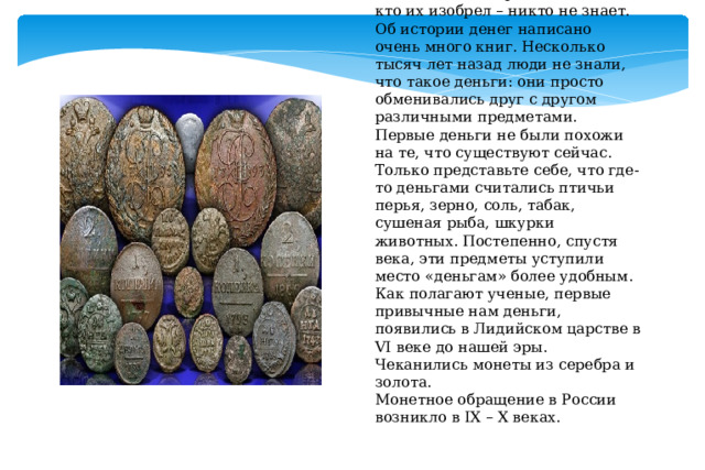 Когда были изобретены деньги и кто их изобрел – никто не знает. Об истории денег написано очень много книг. Несколько тысяч лет назад люди не знали, что такое деньги: они просто обменивались друг с другом различными предметами.  Первые деньги не были похожи на те, что существуют сейчас. Только представьте себе, что где-то деньгами считались птичьи перья, зерно, соль, табак, сушеная рыба, шкурки животных. Постепенно, спустя века, эти предметы уступили место «деньгам» более удобным.   Как полагают ученые, первые привычные нам деньги, появились в Лидийском царстве в VI веке до нашей эры. Чеканились монеты из серебра и золота.  Монетное обращение в России возникло в IX – X веках. 
