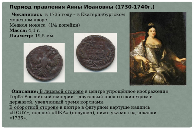 Период правления Анны Иоановны (1730-1740г.)  Чеканилась в 1735 году – в Екатеринбургском  монетном дворе.   Медная монета (1\4 копейки)  Масса:  4,1 г.  Диаметр:  19,5 мм.  Описание:  В лицевой стороне  в центре упрощённое изображение Герба Российской империи – двуглавый орёл со скипетром и державой, увенчанный тремя коронами.  В оборотной стороне в центре в фигурном картуше надпись «ПОЛУ», под ней «ШКА» (полушка), ниже указан год чеканки «1735». 