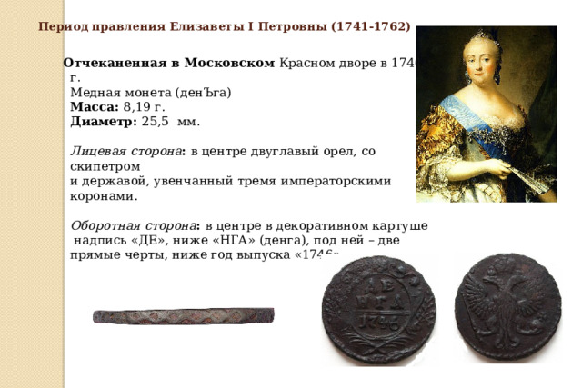 Период правления Елизаветы I Петровны (1741-1762)  Отчеканенная в Московском Красном дворе в 1746 г.  Медная монета (денЪга)  Масса:  8,19 г.  Диаметр:  25,5 мм.   Лицевая сторона :  в центре двуглавый орел, со скипетром  и державой, увенчанный тремя императорскими коронами.   Оборотная сторона :  в центре в декоративном картуше  надпись «ДЕ», ниже «НГА» (денга), под ней – две прямые черты, ниже год выпуска «1746».     