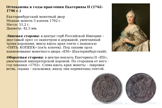 Отчеканена в годы правления Екатерины II (1762-1796 г.) Екатеринбургский монетный двор Медная монета 5 копеек 1792 г. Масса: 51,2 г. Диаметр: 42,5 мм. Лицевая сторона : в центре герб Российской Империи – двуглавый орел со скипетром и державой, увенчанный тремя коронами, внизу вдоль края лента с надписью «ПЯТЬ. КОПЕЕК» (пять копеек). Под лапами орла наименование монетного двора «ЕМ» (Екатеринбургский). Оборотная сторона : в центре вензель Екатерины II «ЕII», увенчанный императорской короной. По сторонам от него - год чеканки «1792». Слева вдоль края монеты – лавровая ветвь, справа – пальмовая, внизу они перевязаны лентой. 