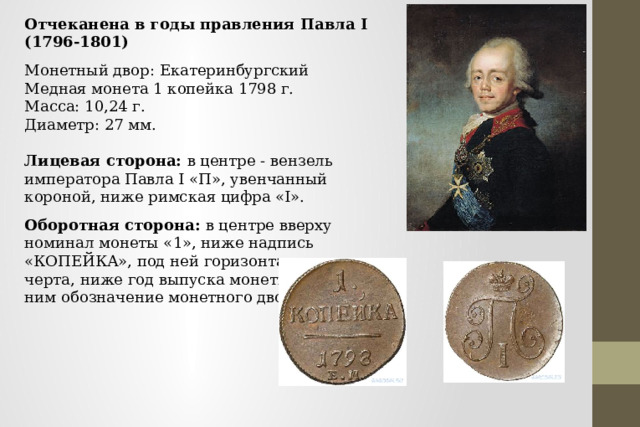Отчеканена в годы правления Павла I (1796-1801) Монетный двор: Екатеринбургский Медная монета 1 копейка 1798 г. Масса: 10,24 г. Диаметр: 27 мм.   Лицевая сторона: в центре - вензель императора Павла I «П», увенчанный короной, ниже римская цифра «I». Оборотная сторона: в центре вверху номинал монеты «1», ниже надпись «КОПЕЙКА», под ней горизонтальная прямая черта, ниже год выпуска монеты «1798», под ним обозначение монетного двора «ЕМ». 