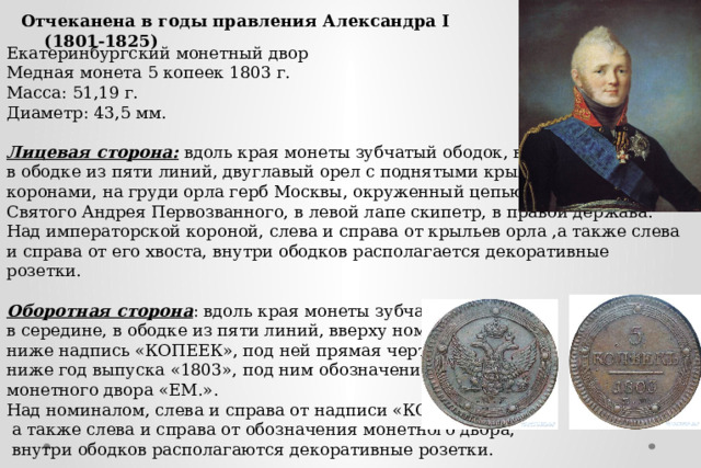 Отчеканена в годы правления Александра I (1801-1825) Екатеринбургский монетный двор Медная монета 5 копеек 1803 г. Масса: 51,19 г. Диаметр: 43,5 мм. Лицевая сторона: вдоль края монеты зубчатый ободок, в середине, в ободке из пяти линий, двуглавый орел с поднятыми крыльями, т ремя коронами, на груди орла герб Москвы, окруженный цепью Ордена Святого Андрея Первозванного, в левой лапе скипетр, в правой держава. Над императорской короной, слева и справа от крыльев орла ,а также слева и справа от его хвоста, внутри ободков располагается декоративные розетки.  Оборотная сторона : вдоль края монеты зубчатый ободок, в середине, в ободке из пяти линий, вверху номинал «5», ниже надпись «КОПЕЕК», под ней прямая черта, ниже год выпуска «1803», под ним обозначение монетного двора «ЕМ.». Над номиналом, слева и справа от надписи «КОПЕЕК»,  а также слева и справа от обозначения монетного двора,  внутри ободков располагаются декоративные розетки. 