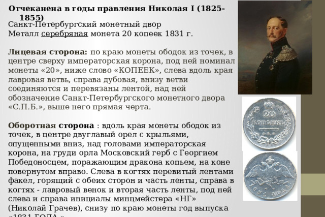 Отчеканена в годы правления Николая I (1825-1855) Санкт-Петербургский монетный двор Металл серебряная монета 20 копеек 1831 г.  Лицевая сторона: по краю монеты ободок из точек, в центре сверху императорская корона, под ней номинал монеты «20», ниже слово «КОПЕЕК», слева вдоль края лавровая ветвь, справа дубовая, внизу ветви соединяются и перевязаны лентой, над ней обозначение Санкт-Петербургского монетного двора «С.П.Б.», выше него прямая черта.  Оборотная сторона : вдоль края монеты ободок из точек, в центре двуглавый орел с крыльями, опущенными вниз, над головами императорская корона, на груди орла Московский герб с Георгием Победоносцем, поражающим дракона копьем, на коне повернутом вправо. Слева в когтях перевитый лентами факел, горящий с обеих сторон и часть ленты, справа в когтях - лавровый венок и вторая часть ленты, под ней слева и справа инициалы минцмейстера «НГ» (Николай Грачев), снизу по краю монеты год выпуска «1831 ГОДА.». 