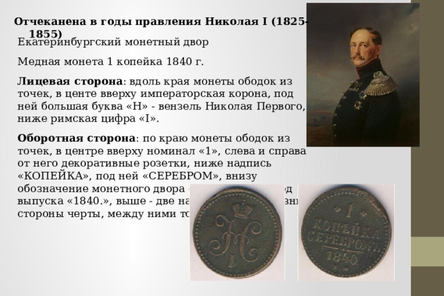 Отчеканена в годы правления Николая I (1825-1855) Екатеринбургский монетный двор Медная монета 1 копейка 1840 г. Лицевая сторона : вдоль края монеты ободок из точек, в центе вверху императорская корона, под ней большая буква «Н» - вензель Николая Первого, ниже римская цифра «I». Оборотная сторона : по краю монеты ободок из точек, в центре вверху номинал «1», слева и справа от него декоративные розетки, ниже надпись «КОПЕЙКА», под ней «СЕРЕБРОМ», внизу обозначение монетного двора «ЕМ», над ним год выпуска «1840.», выше - две направленные в разные стороны черты, между ними точка. 