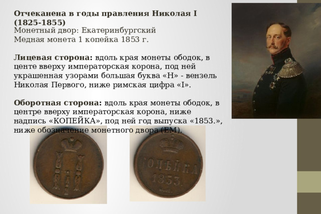 Отчеканена в годы правления Николая I (1825-1855) Монетный двор: Екатеринбургский Медная монета 1 копейка 1853 г.  Лицевая сторона : вдоль края монеты ободок, в центе вверху императорская корона, под ней украшенная узорами большая буква «Н» - вензель Николая Первого, ниже римская цифра «I». Оборотная сторона : вдоль края монеты ободок, в центре вверху императорская корона, ниже надпись «КОПЕЙКА», под ней год выпуска «1853.», ниже обозначение монетного двора (ЕМ). 