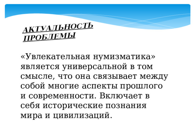 АКТУАЛЬНОСТЬ ПРОБЛЕМЫ «Увлекательная нумизматика» является универсальной в том смысле, что она связывает между собой многие аспекты прошлого и современности. Включает в себя исторические познания мира и цивилизаций. 
