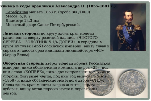 Отчеканена в годы правления Александра II (1855-1881 г.) С еребряная монета 1858 г. (проба 868/1000) Масса: 5,18 г. Диаметр: 24,3 мм М онетный двор: Санкт-Петербургский.  Лицевая сторона : по кругу вдоль края монеты разделенная вверху розеткой надпись «ЧИСТОГО СЕРЕБРА 1 ЗОЛОТНИК 5 1/4 ДОЛЕЙ», в середине в круге из точек Герб Российской империи, внизу слева и справа от хвоста орла инициалы минцмейстера «ФБ» (Федор Блюм).   Оборотная сторона : вверху монеты корона Российской империи, ниже обозначение номинала цифра «25», под ним слово «КОПЕЕК», ниже две направленные в разные стороны фигурные черты, под ним год выпуска монеты «1858» и ниже обозначение монетного двора «СПБ».  Слева вдоль края монеты лавровая ветвь, справа дубовая, внизу ветви пересекаются и перевязаны лентой. 