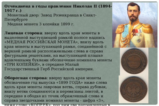 Отчеканена в годы правления Николая II (1894-1917 г.) Монетный двор: Завод Розенкранца в Санкт-Петербурге Медная монета 3 копейки 1899 г.  Лицевая сторона : вверху вдоль края монеты в выделенной выступающей рамкой полосе надпись «МЕДНАЯ РОССИЙСКАЯ МОНЕТА», внизу вдоль края монеты в выступающей рамке, соединённой с верхней рамкой расположенными слева и справа фигурными решетками, на выступающей плашке вдавленными буквами обозначение номинала монеты «ТРИ КОПЕЙКИ», в середине Малый Государственный Герб Российской империи. Оборотная сторона : вверху вдоль края монеты обозначение год выпуска «1899 ГОДА» ниже слева вдоль края монеты лавровая ветвь, справа дубовая, внизу ветви соединяются и перевязаны лентой, в середине в ободке из точек обрамленный слева и справа звездочками номинал монеты - цифра «3», ниже слово «КОПЕЕК», под ним две направленные в разные стороны фигурные черты, ниже обозначение монетного двора «СПБ». 