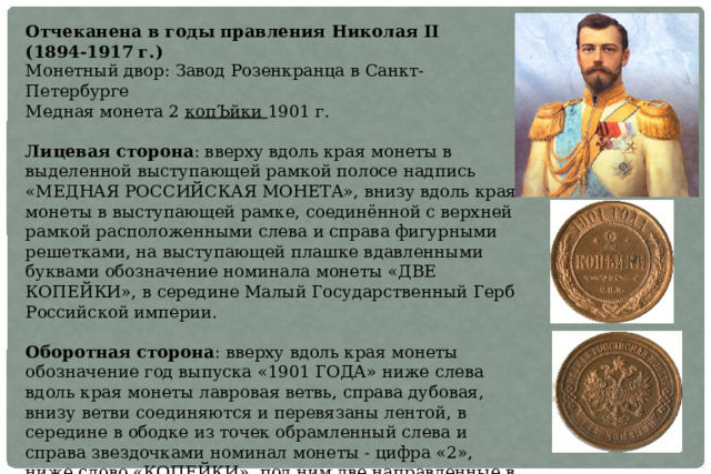 Отчеканена в годы правления Николая II (1894-1917 г.) Монетный двор: Завод Розенкранца в Санкт-Петербурге Медная монета 2 копЪйки 1901 г. Лицевая сторона : вверху вдоль края монеты в выделенной выступающей рамкой полосе надпись «МЕДНАЯ РОССИЙСКАЯ МОНЕТА», внизу вдоль края монеты в выступающей рамке, соединённой с верхней рамкой расположенными слева и справа фигурными решетками, на выступающей плашке вдавленными буквами обозначение номинала монеты «ДВЕ КОПЕЙКИ», в середине Малый Государственный Герб Российской империи. Оборотная сторона : вверху вдоль края монеты обозначение год выпуска «1901 ГОДА» ниже слева вдоль края монеты лавровая ветвь, справа дубовая, внизу ветви соединяются и перевязаны лентой, в середине в ободке из точек обрамленный слева и справа звездочками номинал монеты - цифра «2», ниже слово «КОПЕЙКИ», под ним две направленные в разные стороны фигурные черты, ниже обозначение монетного двора «СПБ». 
