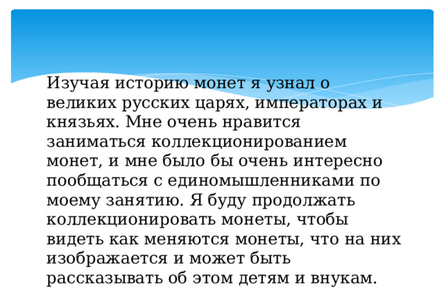 Изучая историю монет я узнал о великих русских царях, императорах и князьях. Мне очень нравится заниматься коллекционированием монет, и мне было бы очень интересно пообщаться с единомышленниками по моему занятию. Я буду продолжать коллекционировать монеты, чтобы видеть как меняются монеты, что на них изображается и может быть рассказывать об этом детям и внукам. 