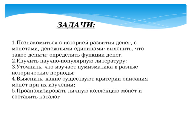 ЗАДАЧИ: 1.Познакомиться с историей развития денег, с монетами, денежными единицами: выяснить, что такое деньги; определить функции денег. 2.Изучить научно-популярную литературу; 3.Уточнить, что изучает нумизматика в разные исторические периоды; 4.Выяснить, какие существуют критерии описания монет при их изучении; 5.Проанализировать личную коллекцию монет и составить каталог 