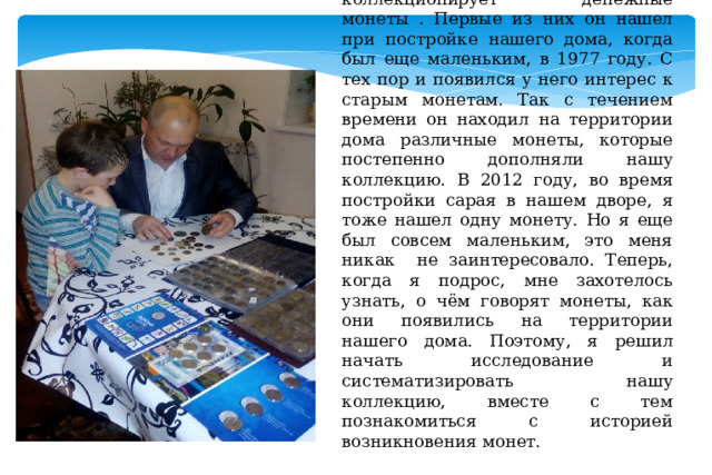 Вот уже много лет мой папа коллекционирует денежные монеты . Первые из них он нашел при постройке нашего дома, когда был еще маленьким, в 1977 году. С тех пор и появился у него интерес к старым монетам. Так с течением времени он находил на территории дома различные монеты, которые постепенно дополняли нашу коллекцию. В 2012 году, во время постройки сарая в нашем дворе, я тоже нашел одну монету. Но я еще был совсем маленьким, это меня никак не заинтересовало. Теперь, когда я подрос, мне захотелось узнать, о чём говорят монеты, как они появились на территории нашего дома. Поэтому, я решил начать исследование и систематизировать нашу коллекцию, вместе с тем познакомиться с историей возникновения монет. 