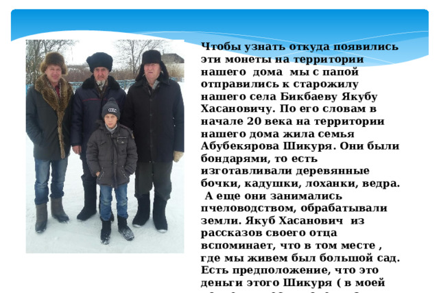 Чтобы узнать откуда появились эти монеты на территории нашего дома мы с папой отправились к старожилу нашего села Бикбаеву Якубу Хасановичу. По его словам в начале 20 века на территории нашего дома жила семья Абубекярова Шикуря. Они были бондарями, то есть изготавливали деревянные бочки, кадушки, лоханки, ведра. А еще они занимались пчеловодством, обрабатывали земли. Якуб Хасанович из рассказов своего отца вспоминает, что в том месте , где мы живем был большой сад. Есть предположение, что это деньги этого Шикуря ( в моей коллекции есть монеты этих времен). Но в коллекции есть монеты более раннего периода. Откуда они могли быть? 