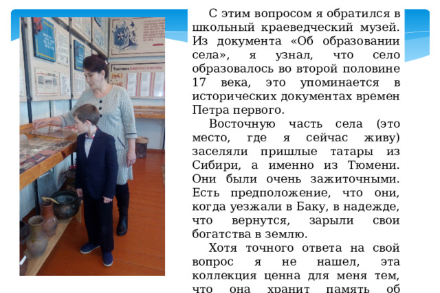 С этим вопросом я обратился в школьный краеведческий музей. Из документа «Об образовании села», я узнал, что село образовалось во второй половине 17 века, это упоминается в исторических документах времен Петра первого. Восточную часть села (это место, где я сейчас живу) заселяли пришлые татары из Сибири, а именно из Тюмени. Они были очень зажиточными. Есть предположение, что они, когда уезжали в Баку, в надежде, что вернутся, зарыли свои богатства в землю. Хотя точного ответа на свой вопрос я не нашел, эта коллекция ценна для меня тем, что она хранит память об истории нашего села. 2).   