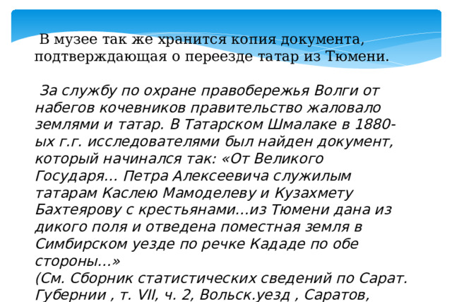  В музее так же хранится копия документа, подтверждающая о переезде татар из Тюмени.  За службу по охране правобережья Волги от набегов кочевников правительство жаловало землями и татар. В Татарском Шмалаке в 1880-ых г.г. исследователями был найден документ, который начинался так: «От Великого Государя… Петра Алексеевича служилым татарам Каслею Мамоделеву и Кузахмету Бахтеярову с крестьянами…из Тюмени дана из дикого поля и отведена поместная земля в Симбирском уезде по речке Кададе по обе стороны…»   (См. Сборник статистических сведений по Сарат. Губернии , т. VII, ч. 2, Вольск.уезд , Саратов, 1886, с.32).  