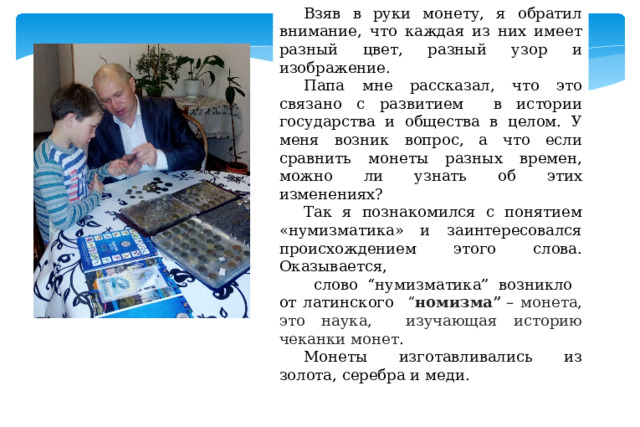 Взяв в руки монету, я обратил внимание, что каждая из них имеет разный цвет, разный узор и изображение. Папа мне рассказал, что это связано с развитием в истории государства и общества в целом. У меня возник вопрос, а что если сравнить монеты разных времен, можно ли узнать об этих изменениях? Так я познакомился с понятием «нумизматика» и заинтересовался происхождением этого слова. Оказывается,  слово “нумизматика” возникло от латинского “ номизма”  – монета, это наука, изучающая историю чеканки монет . Монеты изготавливались из золота, серебра и меди. 