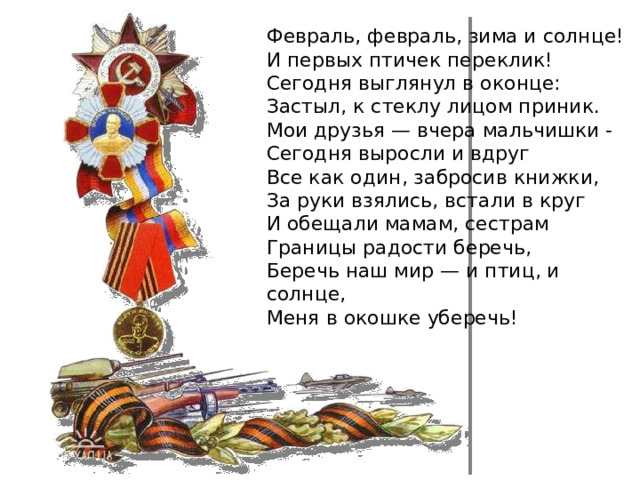Февраль, февраль, зима и солнце!  И первых птичек переклик!  Сегодня выглянул в оконце:  Застыл, к стеклу лицом приник.  Мои друзья — вчера мальчишки -  Сегодня выросли и вдруг  Все как один, забросив книжки,  За руки взялись, встали в круг  И обещали мамам, сестрам  Границы радости беречь,  Беречь наш мир — и птиц, и солнце,  Меня в окошке уберечь! 
