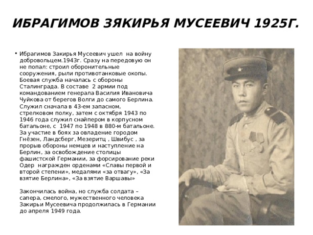 Ибрагимов Зякирья Мусеевич 1925г.   Ибрагимов Закирья Мусеевич ушел на войну добровольцем.1943г. Сразу на передовую он не попал: строил оборонительные сооружения, рыли противотанковые окопы. Боевая служба началась с обороны Сталинграда. В составе 2 армии под командованием генерала Василия Ивановича Чуйкова от берегов Волги до самого Берлина. Служил сначала в 43-ем запасном, стрелковом полку, затем с октября 1943 по 1946 года служил снайпером в корпусном батальоне, с 1947 по 1948 в 880-м батальоне. За участие в боях за овладение городом Гнёзен, Ландсберг, Мезеритц , Швибус , за прорыв обороны немцев и наступление на Берлин, за освобождение столицы фашистской Германии, за форсирование реки Одер награжден орденами «Славы первой и второй степени», медалями «за отвагу», «За взятие Берлина», «За взятие Варшавы» Закончилась война, но служба солдата – сапера, смелого, мужественного человека Закирьи Мусеевича продолжилась в Германии до апреля 1949 года. 