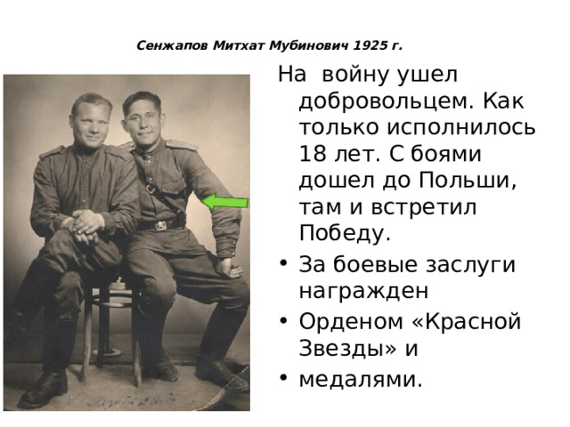 Сенжапов Митхат Мубинович 1925 г.   На войну ушел добровольцем. Как только исполнилось 18 лет. С боями дошел до Польши, там и встретил Победу. За боевые заслуги награжден Орденом «Красной Звезды» и медалями. 