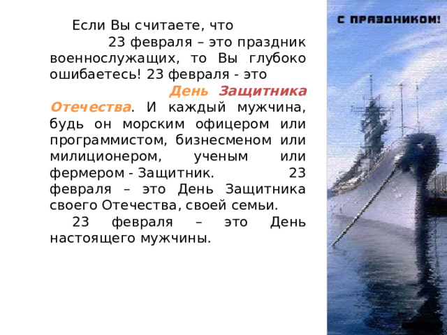  Если Вы считаете, что 23 февраля – это праздник военнослужащих, то Вы глубоко ошибаетесь! 23 февраля - это День Защитника Отечества . И каждый мужчина, будь он морским офицером или программистом, бизнесменом или милиционером, ученым или фермером - Защитник. 23 февраля – это День Защитника своего Отечества, своей семьи.  23 февраля – это День настоящего мужчины. 