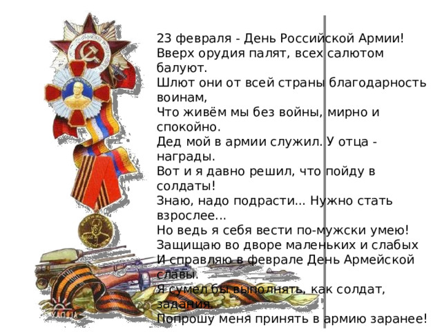 23 февраля - День Российской Армии!  Вверх орудия палят, всех салютом балуют.  Шлют они от всей страны благодарность воинам,  Что живём мы без войны, мирно и спокойно.  Дед мой в армии служил. У отца - награды.  Вот и я давно решил, что пойду в солдаты!  Знаю, надо подрасти... Нужно стать взрослее...  Но ведь я себя вести по-мужски умею!  Защищаю во дворе маленьких и слабых  И справляю в феврале День Армейской славы.  Я сумел бы выполнять, как солдат, задания.  Попрошу меня принять в армию заранее! 
