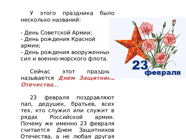  У этого праздника было несколько названий:  - День Советской Армии;  - День рождения Красной армии;  - День рождения вооруженных сил и военно-морского флота.    Сейчас этот праздник называется Днем Защитника Отечества …  23 февраля поздравляют пап, дедушек, братьев, всех тех, кто служил или служит в рядах Российской армии. Почему же именно 23 февраля считается Днем Защитников Отечества, а не любая другая дата? 